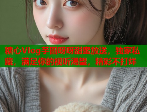糖心Vlog芋圆呀呀甜蜜放送，独家私藏，满足你的视听渴望，精彩不打烊