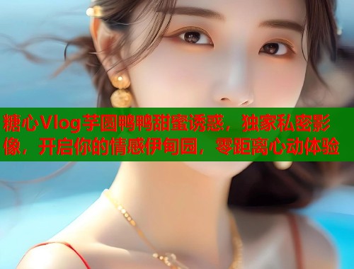 糖心Vlog芋圆鸭鸭甜蜜诱惑，独家私密影像，开启你的情感伊甸园，零距离心动体验