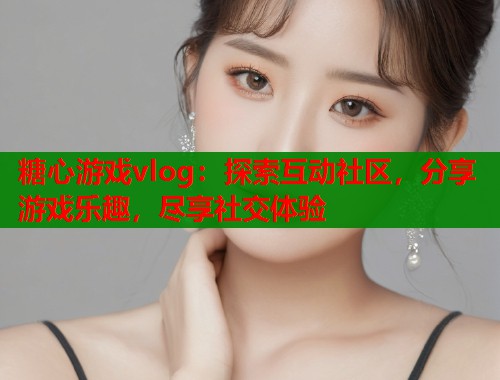 糖心游戏vlog：探索互动社区，分享游戏乐趣，尽享社交体验
