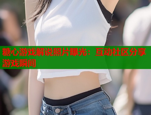 糖心游戏解说照片曝光：互动社区分享游戏瞬间