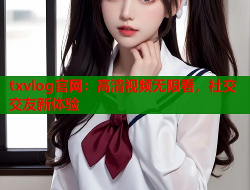 txvlog官网：高清视频无限看，社交交友新体验