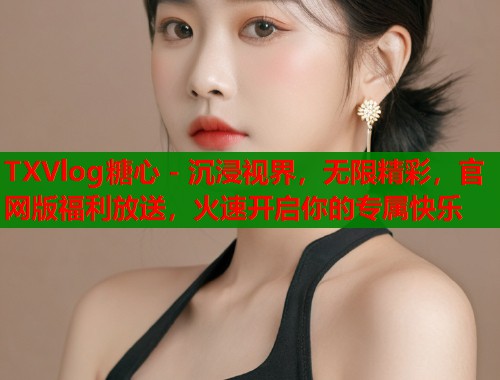 TXVlog糖心 - 沉浸视界，无限精彩，官网版福利放送，火速开启你的专属快乐