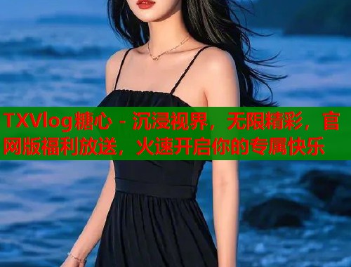 TXVlog糖心 - 沉浸视界，无限精彩，官网版福利放送，火速开启你的专属快乐