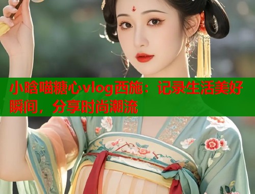 小晗喵糖心vlog西施：记录生活美好瞬间，分享时尚潮流