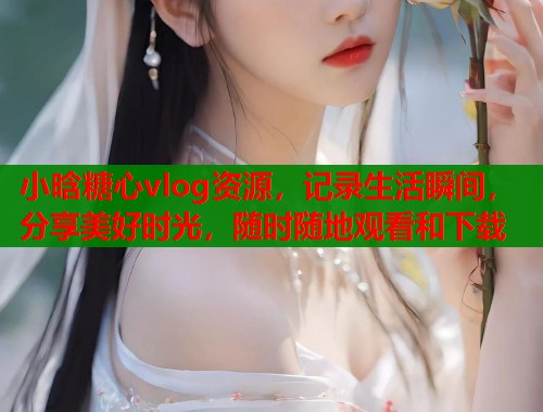 小晗糖心vlog资源，记录生活瞬间，分享美好时光，随时随地观看和下载