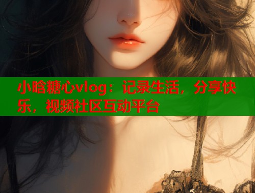 小晗糖心vlog：记录生活，分享快乐，视频社区互动平台