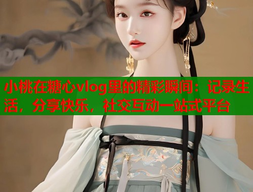 小桃在糖心vlog里的精彩瞬间：记录生活，分享快乐，社交互动一站式平台