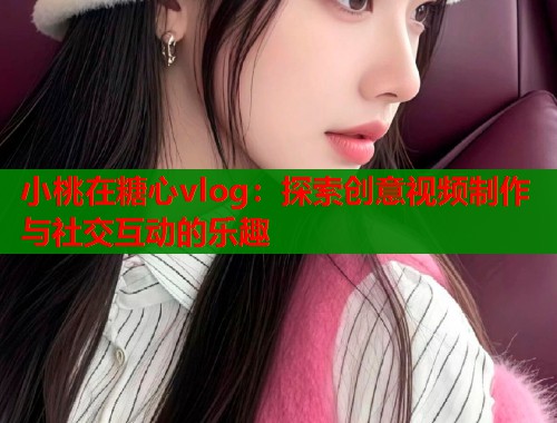 小桃在糖心vlog：探索创意视频制作与社交互动的乐趣