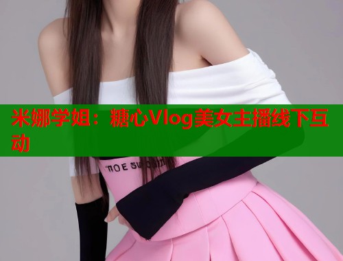 米娜学姐：糖心Vlog美女主播线下互动