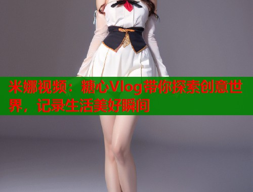 米娜视频：糖心Vlog带你探索创意世界，记录生活美好瞬间