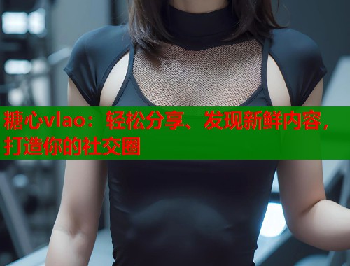 糖心vlao：轻松分享、发现新鲜内容，打造你的社交圈