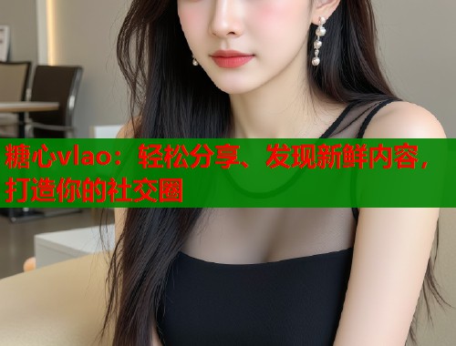 糖心vlao：轻松分享、发现新鲜内容，打造你的社交圈
