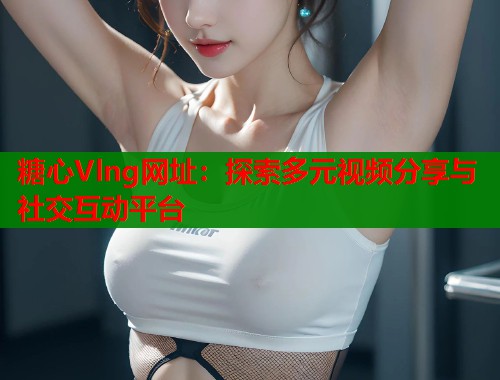 糖心Vlng网址：探索多元视频分享与社交互动平台