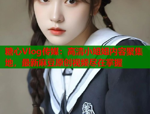 糖心Vlog传媒：高清小姐姐内容聚集地，最新麻豆原创视频尽在掌握