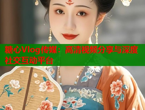 糖心Vlog传媒：高清视频分享与深度社交互动平台