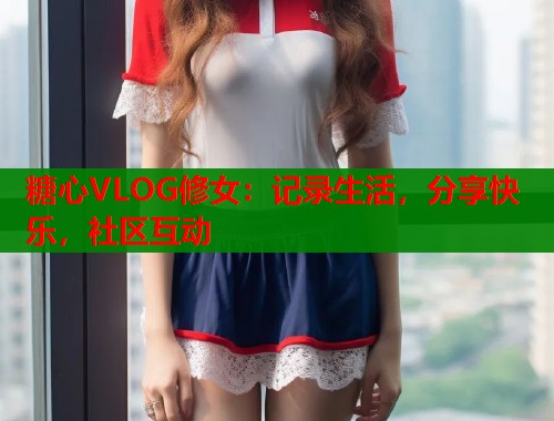 糖心VLOG修女：记录生活，分享快乐，社区互动