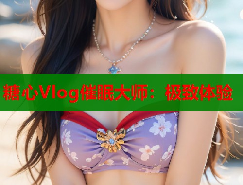 糖心Vlog催眠大师：极致体验