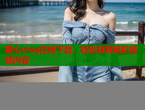 糖心vlog在线下载，轻松获取精彩视频内容