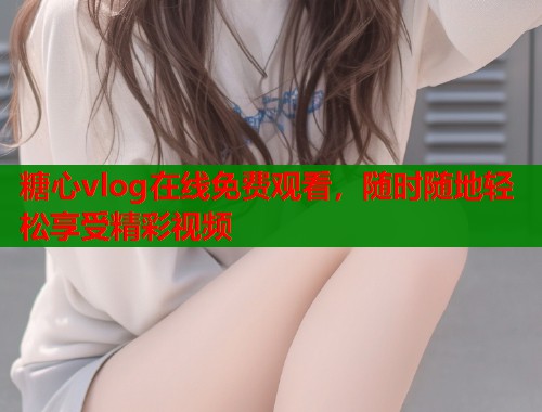 糖心vlog在线免费观看，随时随地轻松享受精彩视频