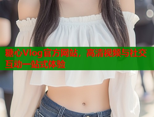 糖心Vlog官方网站，高清视频与社交互动一站式体验