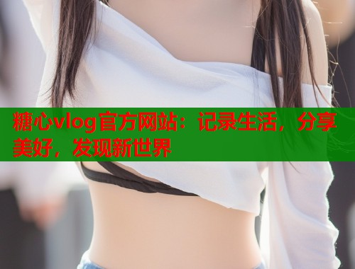 糖心vlog官方网站：记录生活，分享美好，发现新世界