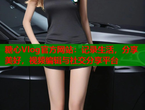 糖心Vlog官方网站：记录生活，分享美好，视频编辑与社交分享平台