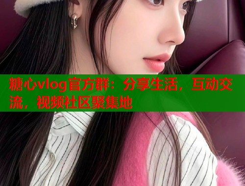 糖心vlog官方群：分享生活，互动交流，视频社区聚集地
