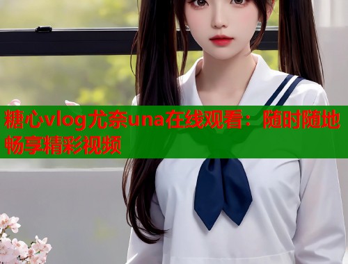 糖心vlog尤奈una在线观看：随时随地畅享精彩视频