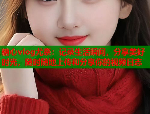 糖心vlog尤奈：记录生活瞬间，分享美好时光，随时随地上传和分享你的视频日志