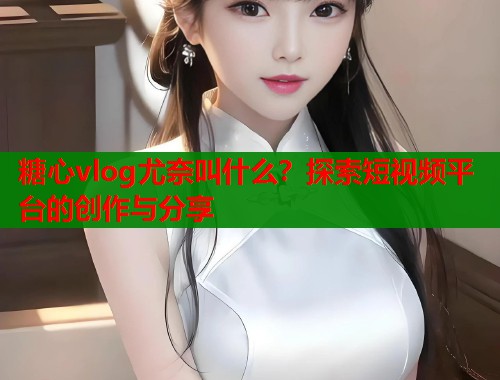 糖心vlog尤奈叫什么？探索短视频平台的创作与分享