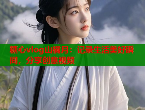 糖心vlog山橘月：记录生活美好瞬间，分享创意视频