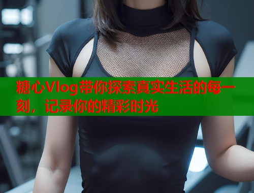糖心Vlog带你探索真实生活的每一刻，记录你的精彩时光