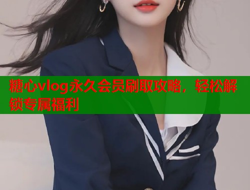糖心vlog永久会员刷取攻略，轻松解锁专属福利