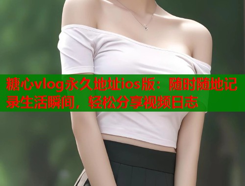 糖心vlog永久地址ios版：随时随地记录生活瞬间，轻松分享视频日志