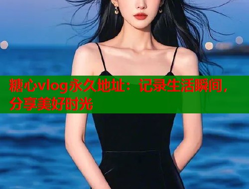 糖心vlog永久地址：记录生活瞬间，分享美好时光