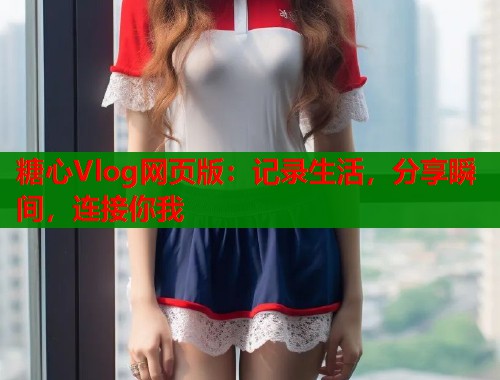 糖心Vlog网页版：记录生活，分享瞬间，连接你我