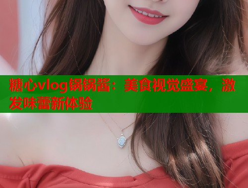 糖心vlog锅锅酱：美食视觉盛宴，激发味蕾新体验