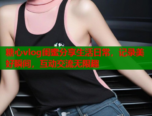 糖心vlog闺蜜分享生活日常，记录美好瞬间，互动交流无限趣