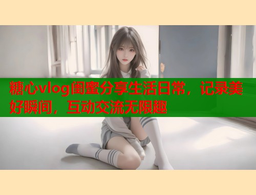 糖心vlog闺蜜分享生活日常，记录美好瞬间，互动交流无限趣