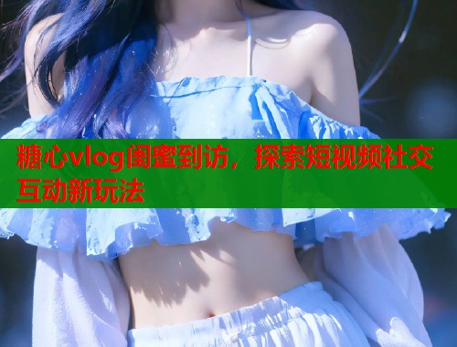 糖心vlog闺蜜到访，探索短视频社交互动新玩法