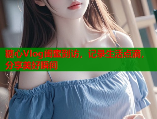 糖心Vlog闺蜜到访，记录生活点滴，分享美好瞬间