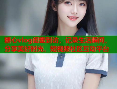 糖心vlog闺蜜到访，记录生活瞬间，分享美好时光，短视频社区互动平台