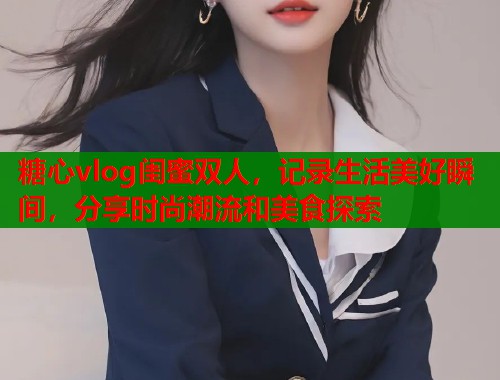 糖心vlog闺蜜双人，记录生活美好瞬间，分享时尚潮流和美食探索