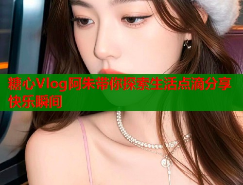 糖心Vlog阿朱带你探索生活点滴分享快乐瞬间