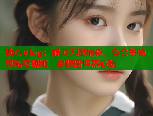 糖心Vlog：解锁无限精彩，免会员畅享私密视频，零距离怦然心动