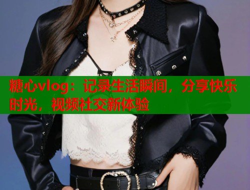 糖心vlog：记录生活瞬间，分享快乐时光，视频社交新体验
