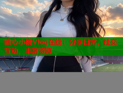 糖心小桃Vlog在线：分享日常，社交互动，丰富资源