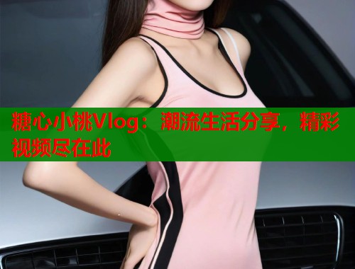 糖心小桃Vlog：潮流生活分享，精彩视频尽在此