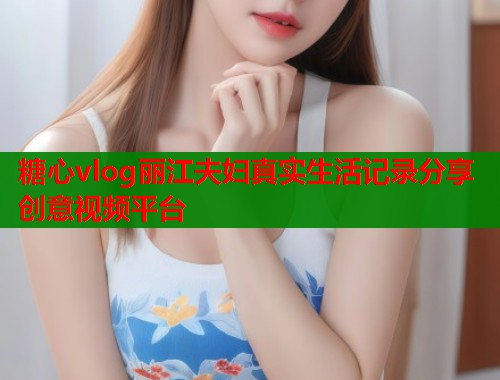 糖心vlog丽江夫妇真实生活记录分享创意视频平台