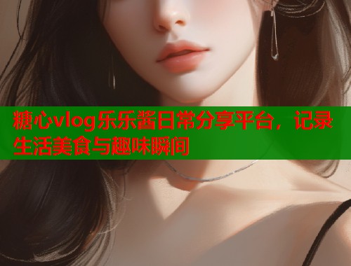 糖心vlog乐乐酱日常分享平台，记录生活美食与趣味瞬间